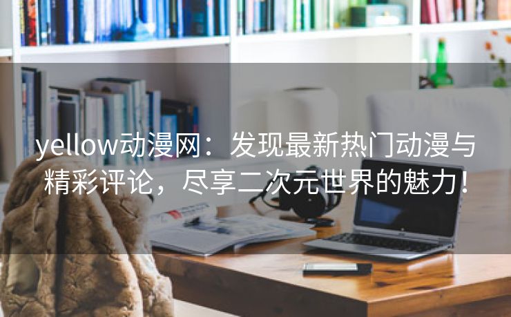 yellow动漫网：发现最新热门动漫与精彩评论，尽享二次元世界的魅力！