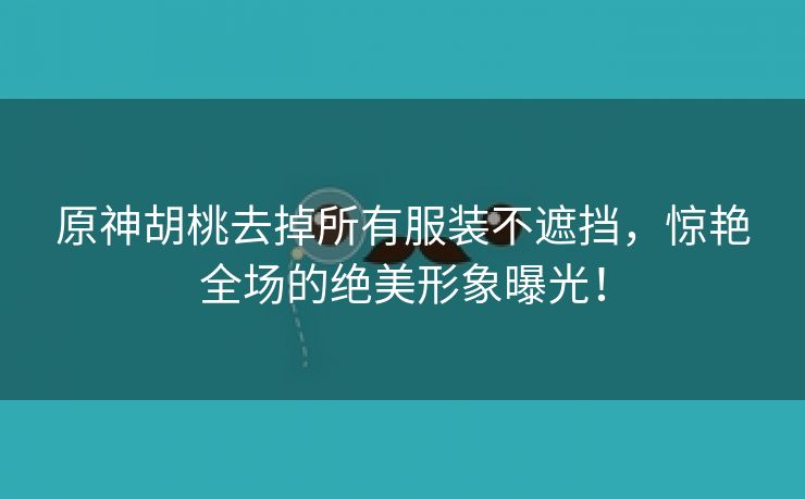 原神胡桃去掉所有服装不遮挡，惊艳全场的绝美形象曝光！