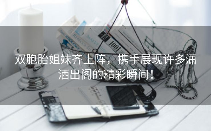 双胞胎姐妹齐上阵，携手展现许多潇洒出阁的精彩瞬间！