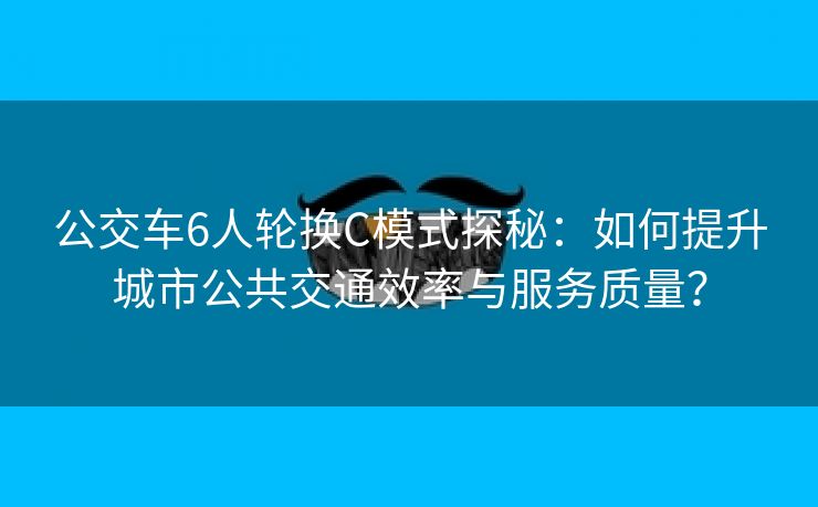 公交车6人轮换C模式探秘：如何提升城市公共交通效率与服务质量？