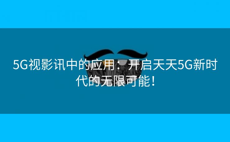 5G视影讯中的应用：开启天天5G新时代的无限可能！