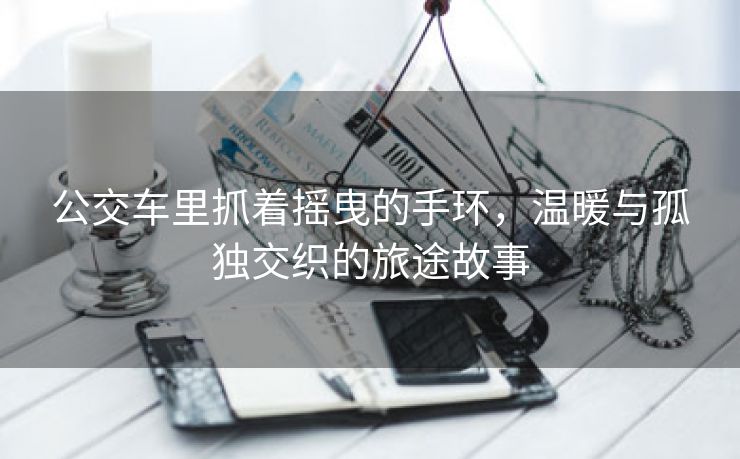 公交车里抓着摇曳的手环，温暖与孤独交织的旅途故事