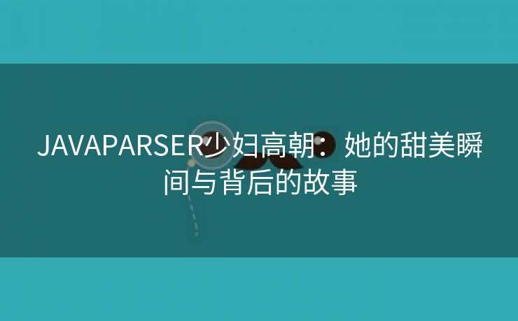 JAVAPARSER少妇高朝：她的甜美瞬间与背后的故事