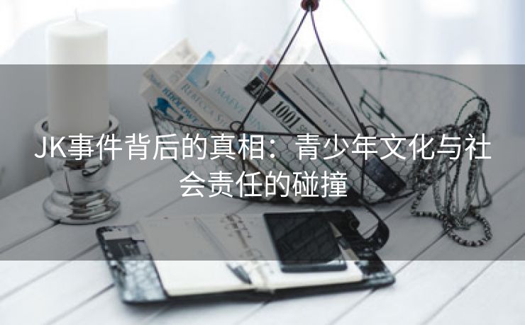JK事件背后的真相：青少年文化与社会责任的碰撞