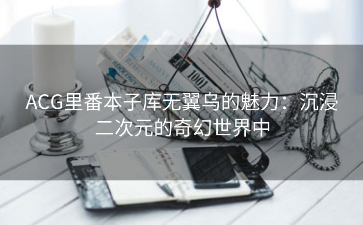 ACG里番本子库无翼乌的魅力：沉浸二次元的奇幻世界中