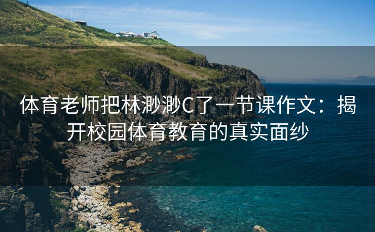 体育老师把林渺渺C了一节课作文：揭开校园体育教育的真实面纱