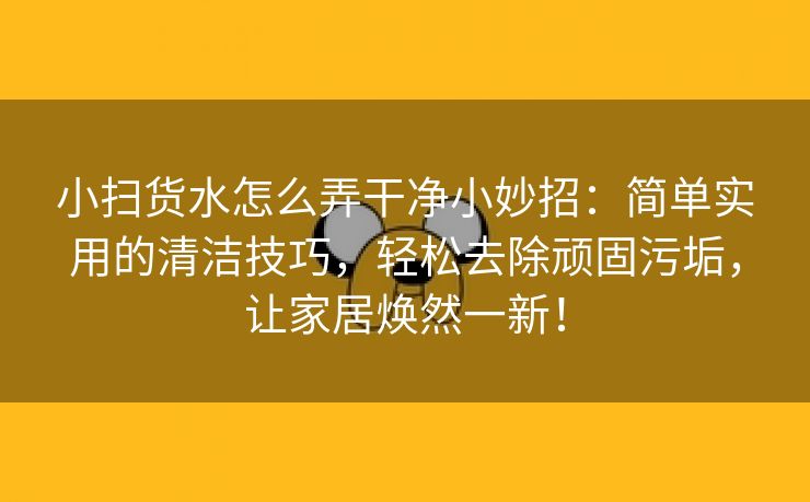 小扫货水怎么弄干净小妙招：简单实用的清洁技巧，轻松去除顽固污垢，让家居焕然一新！
