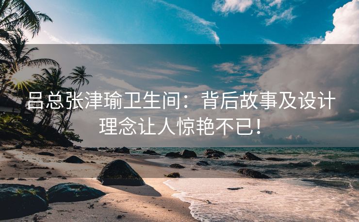 吕总张津瑜卫生间：背后故事及设计理念让人惊艳不已！
