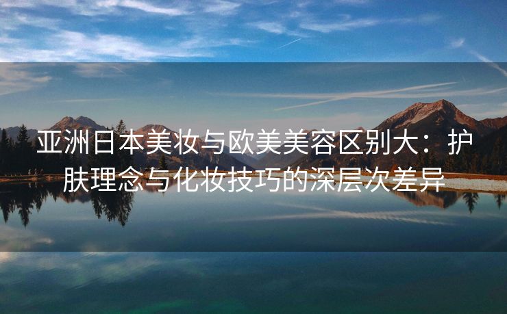 亚洲日本美妆与欧美美容区别大：护肤理念与化妆技巧的深层次差异