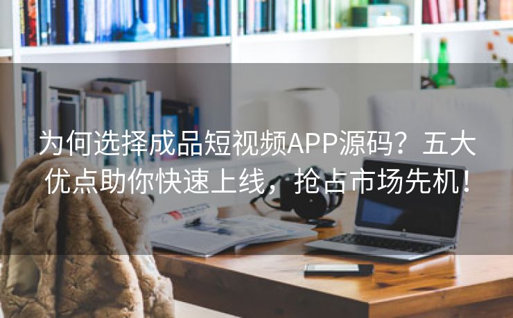 为何选择成品短视频APP源码？五大优点助你快速上线，抢占市场先机！