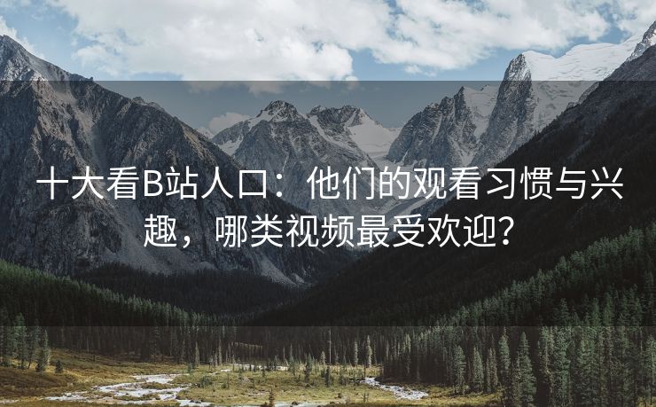 十大看B站人口：他们的观看习惯与兴趣，哪类视频最受欢迎？