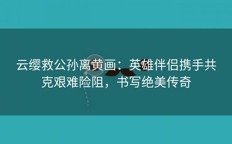 云缨救公孙离黄画：英雄伴侣携手共克艰难险阻，书写绝美传奇