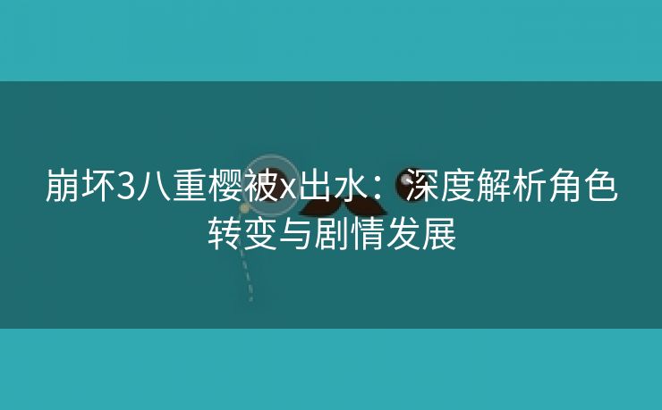 崩坏3八重樱被x出水：深度解析角色转变与剧情发展