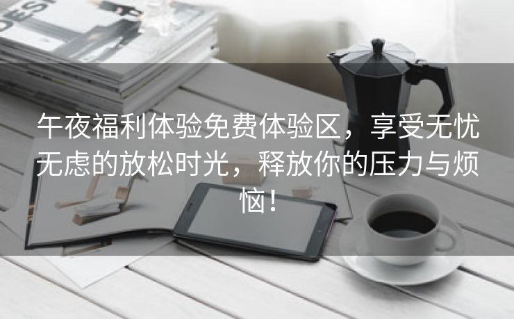 午夜福利体验免费体验区，享受无忧无虑的放松时光，释放你的压力与烦恼！