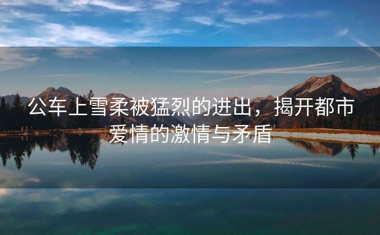 公车上雪柔被猛烈的进出，揭开都市爱情的激情与矛盾