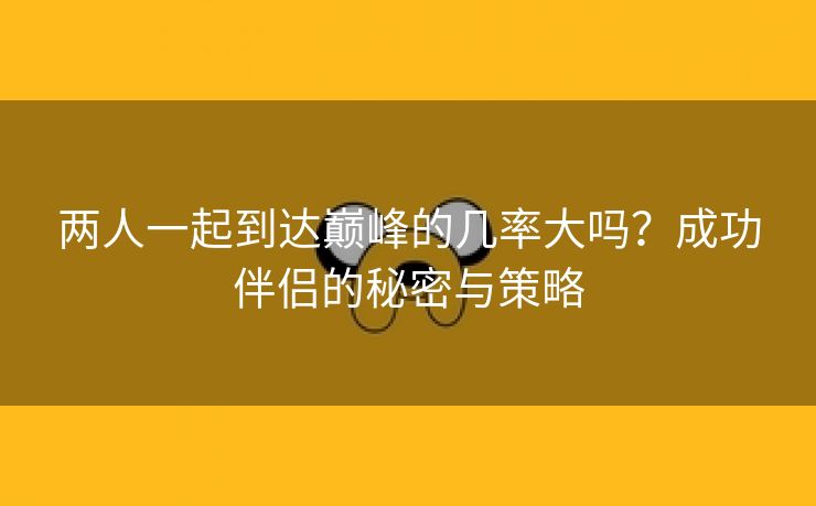 两人一起到达巅峰的几率大吗？成功伴侣的秘密与策略