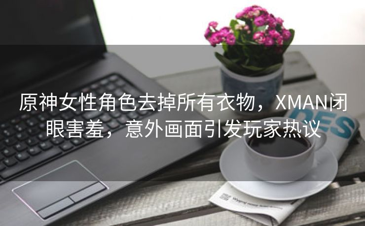 原神女性角色去掉所有衣物，XMAN闭眼害羞，意外画面引发玩家热议
