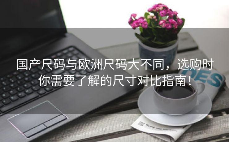 国产尺码与欧洲尺码大不同，选购时你需要了解的尺寸对比指南！