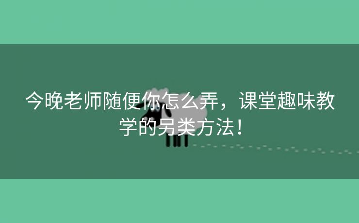 今晚老师随便你怎么弄，课堂趣味教学的另类方法！