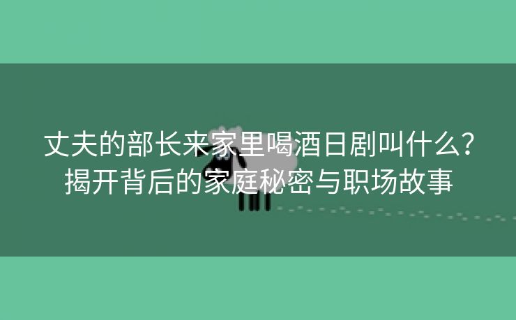 丈夫的部长来家里喝酒日剧叫什么？揭开背后的家庭秘密与职场故事