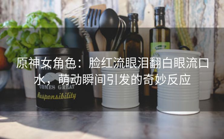 原神女角色：脸红流眼泪翻白眼流口水，萌动瞬间引发的奇妙反应