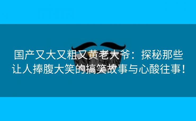 国产又大又粗又黄老大爷：探秘那些让人捧腹大笑的搞笑故事与心酸往事！