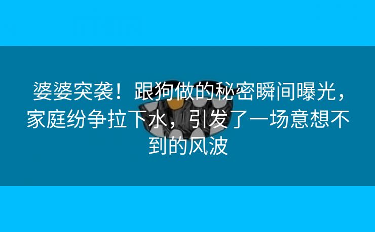 婆婆突袭！跟狗做的秘密瞬间曝光，家庭纷争拉下水，引发了一场意想不到的风波