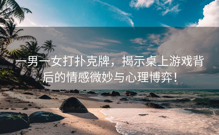 一男一女打扑克牌，揭示桌上游戏背后的情感微妙与心理博弈！