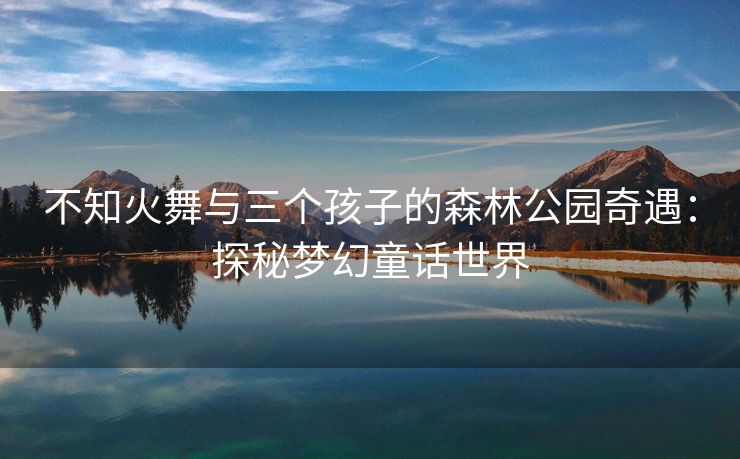 不知火舞与三个孩子的森林公园奇遇：探秘梦幻童话世界