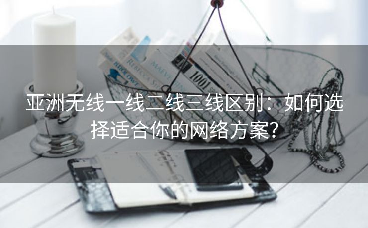 亚洲无线一线二线三线区别：如何选择适合你的网络方案？
