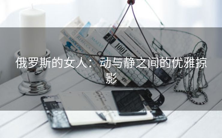 俄罗斯的女人：动与静之间的优雅掠影