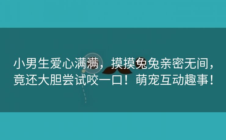 小男生爱心满满，摸摸兔兔亲密无间，竟还大胆尝试咬一口！萌宠互动趣事！