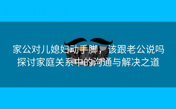 家公对儿媳妇动手脚，该跟老公说吗探讨家庭关系中的沟通与解决之道