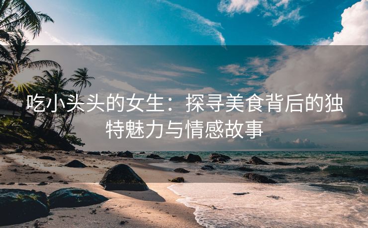 吃小头头的女生：探寻美食背后的独特魅力与情感故事