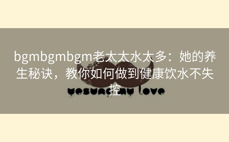 bgmbgmbgm老太太水太多：她的养生秘诀，教你如何做到健康饮水不失控