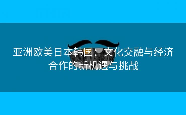 亚洲欧美日本韩国：文化交融与经济合作的新机遇与挑战