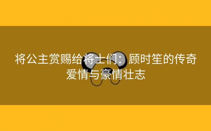 将公主赏赐给将士们：顾时笙的传奇爱情与豪情壮志