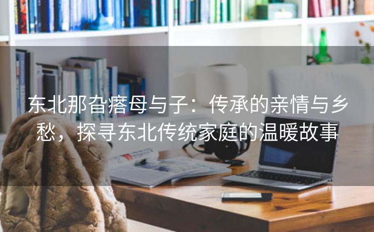 东北那旮瘩母与子：传承的亲情与乡愁，探寻东北传统家庭的温暖故事