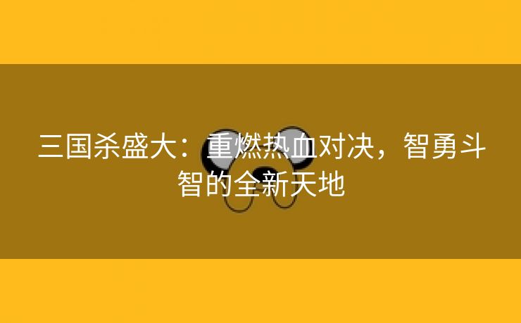 三国杀盛大：重燃热血对决，智勇斗智的全新天地