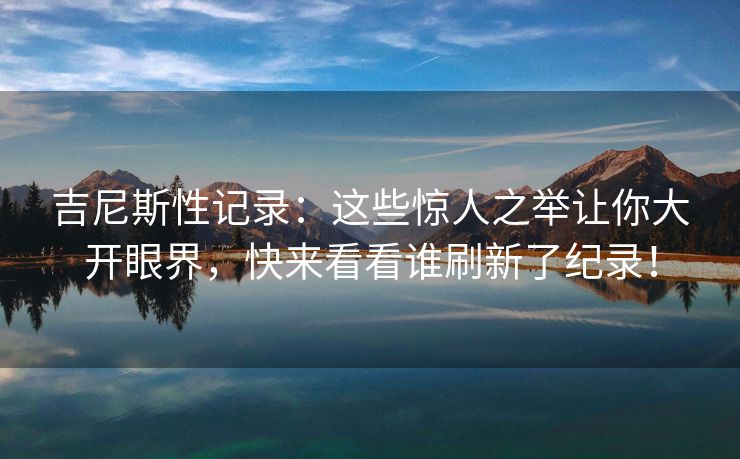 吉尼斯性记录：这些惊人之举让你大开眼界，快来看看谁刷新了纪录！