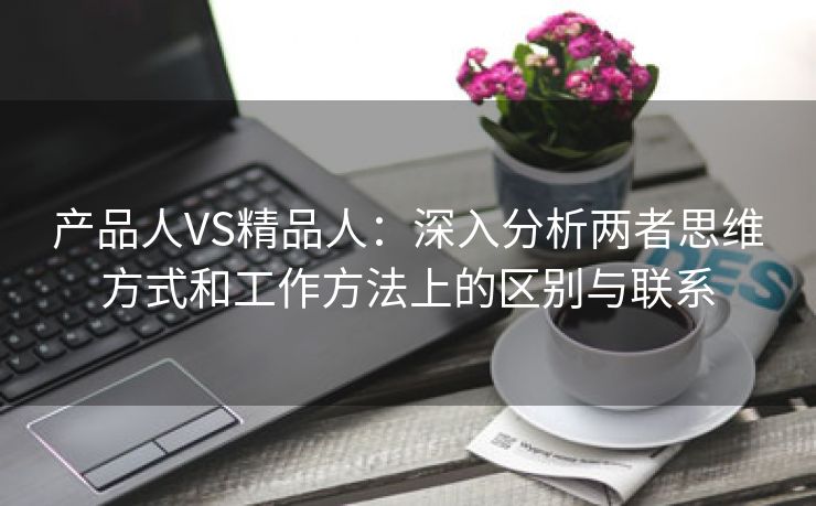 产品人VS精品人：深入分析两者思维方式和工作方法上的区别与联系