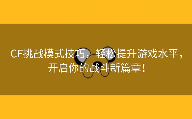 CF挑战模式技巧，轻松提升游戏水平，开启你的战斗新篇章！