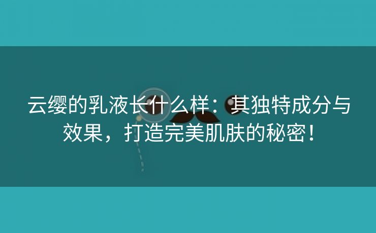 云缨的乳液长什么样：其独特成分与效果，打造完美肌肤的秘密！