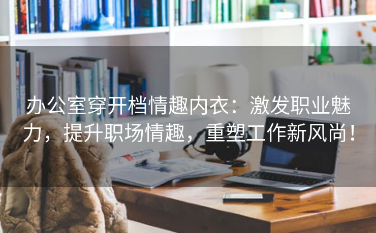 办公室穿开档情趣内衣：激发职业魅力，提升职场情趣，重塑工作新风尚！