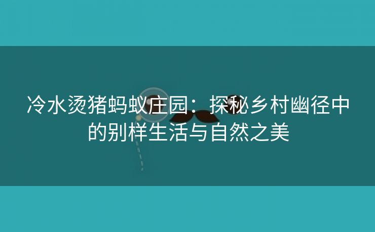 冷水烫猪蚂蚁庄园：探秘乡村幽径中的别样生活与自然之美