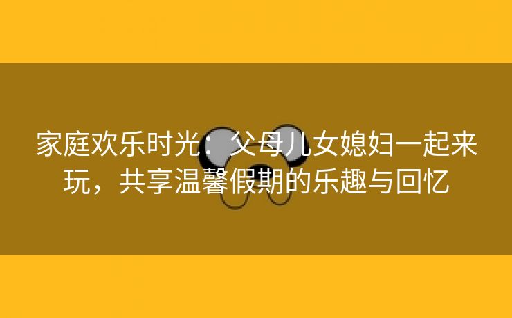 家庭欢乐时光：父母儿女媳妇一起来玩，共享温馨假期的乐趣与回忆