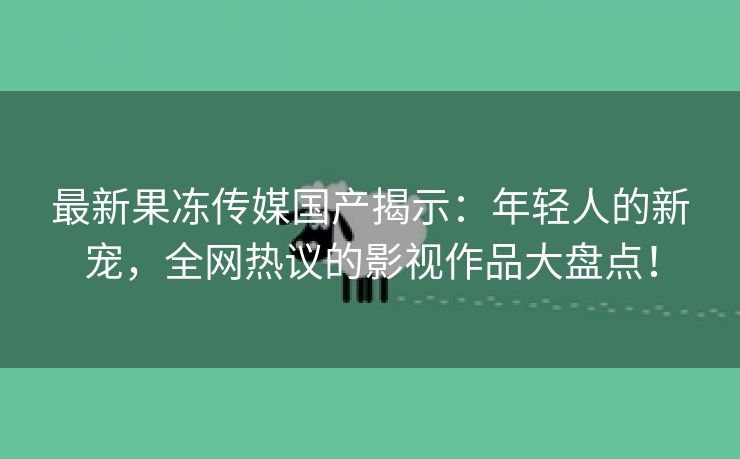 最新果冻传媒国产揭示：年轻人的新宠，全网热议的影视作品大盘点！