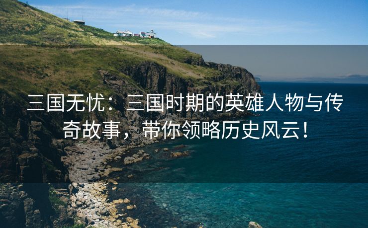 三国无忧：三国时期的英雄人物与传奇故事，带你领略历史风云！