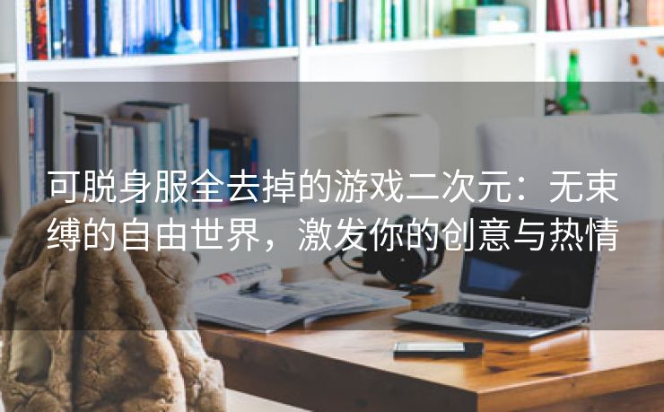 可脱身服全去掉的游戏二次元：无束缚的自由世界，激发你的创意与热情