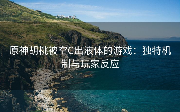 原神胡桃被空C出液体的游戏：独特机制与玩家反应